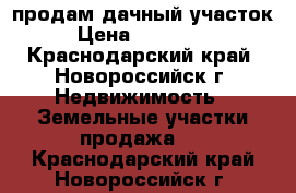 продам дачный участок › Цена ­ 700 000 - Краснодарский край, Новороссийск г. Недвижимость » Земельные участки продажа   . Краснодарский край,Новороссийск г.